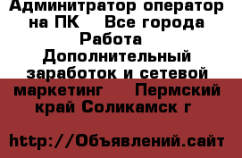 Админитратор-оператор на ПК  - Все города Работа » Дополнительный заработок и сетевой маркетинг   . Пермский край,Соликамск г.